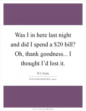 Was I in here last night and did I spend a $20 bill? Oh, thank goodness... I thought I’d lost it Picture Quote #1