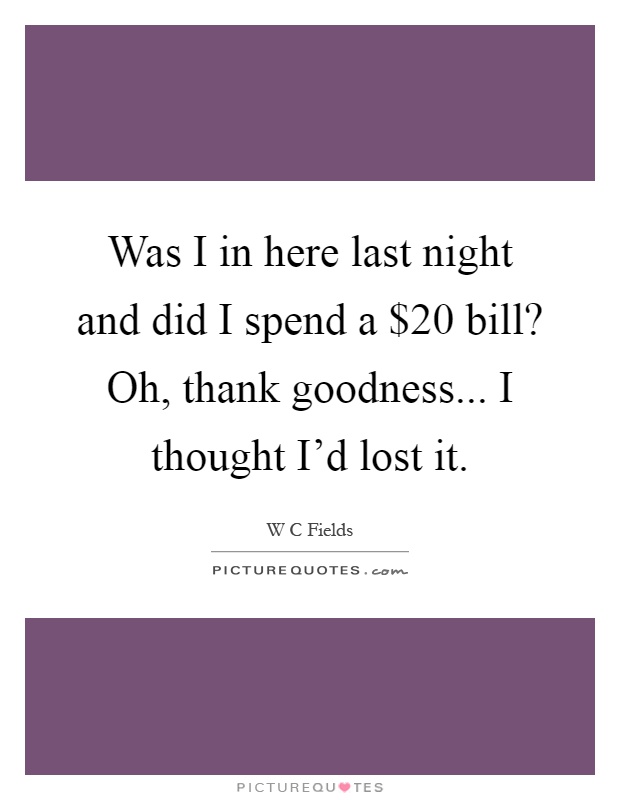 Was I in here last night and did I spend a $20 bill? Oh, thank goodness... I thought I'd lost it Picture Quote #1