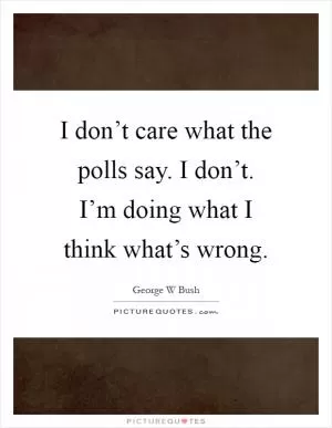 I don’t care what the polls say. I don’t. I’m doing what I think what’s wrong Picture Quote #1