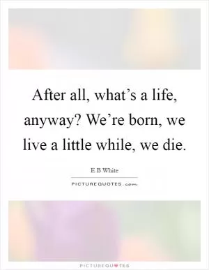 After all, what’s a life, anyway? We’re born, we live a little while, we die Picture Quote #1