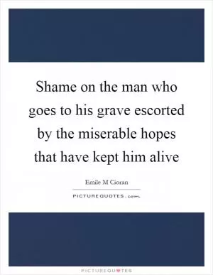 Shame on the man who goes to his grave escorted by the miserable hopes that have kept him alive Picture Quote #1