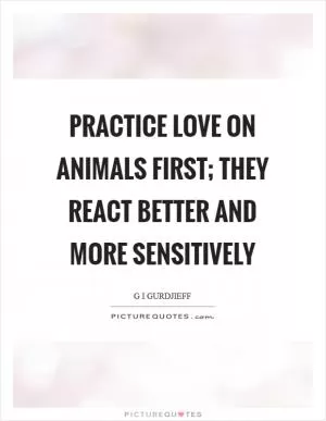 Practice love on animals first; they react better and more sensitively Picture Quote #1