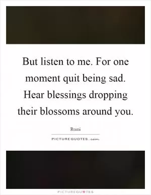 But listen to me. For one moment quit being sad. Hear blessings dropping their blossoms around you Picture Quote #1