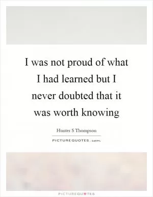 I was not proud of what I had learned but I never doubted that it was worth knowing Picture Quote #1