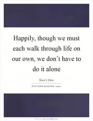 Happily, though we must each walk through life on our own, we don’t have to do it alone Picture Quote #1
