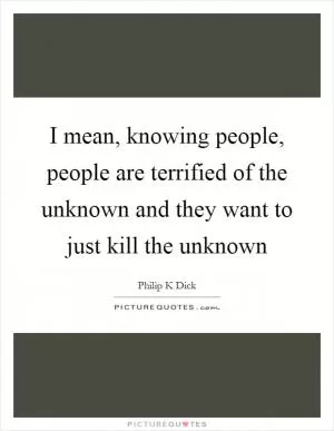 I mean, knowing people, people are terrified of the unknown and they want to just kill the unknown Picture Quote #1