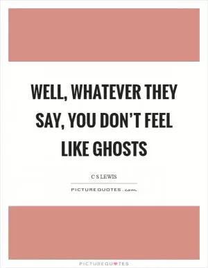 Well, whatever they say, you don’t feel like ghosts Picture Quote #1
