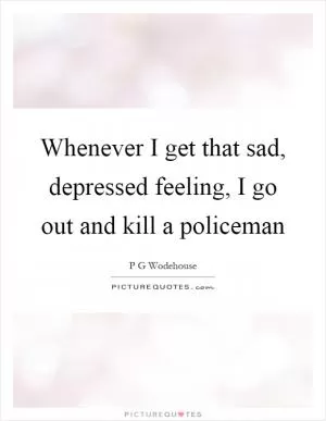 Whenever I get that sad, depressed feeling, I go out and kill a policeman Picture Quote #1