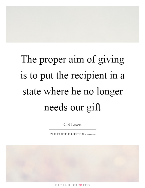 The proper aim of giving is to put the recipient in a state where he no longer needs our gift Picture Quote #1