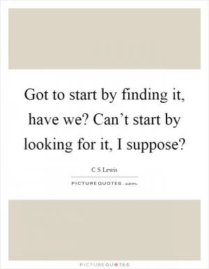 Got to start by finding it, have we? Can’t start by looking for it, I suppose? Picture Quote #1