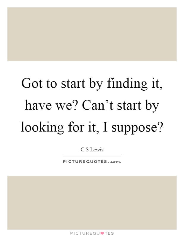 Got to start by finding it, have we? Can't start by looking for it, I suppose? Picture Quote #1