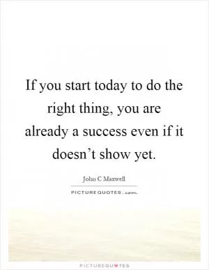 If you start today to do the right thing, you are already a success even if it doesn’t show yet Picture Quote #1