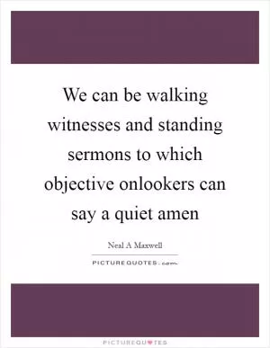 We can be walking witnesses and standing sermons to which objective onlookers can say a quiet amen Picture Quote #1