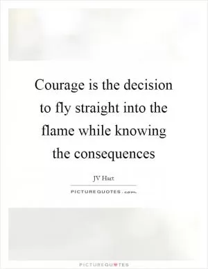 Courage is the decision to fly straight into the flame while knowing the consequences Picture Quote #1