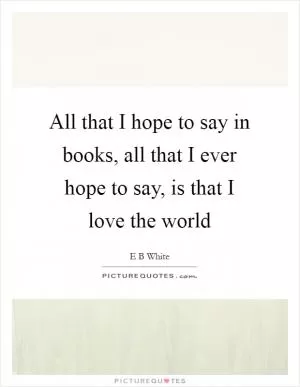 All that I hope to say in books, all that I ever hope to say, is that I love the world Picture Quote #1