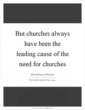 But churches always have been the leading cause of the need for churches Picture Quote #1