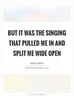 But it was the singing that pulled me in and split me wide open Picture Quote #1