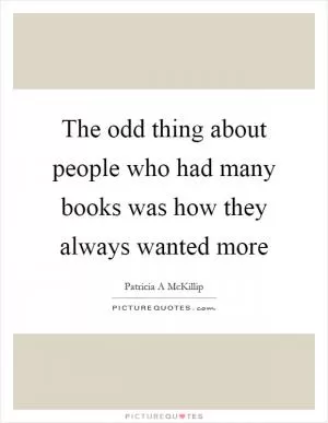 The odd thing about people who had many books was how they always wanted more Picture Quote #1