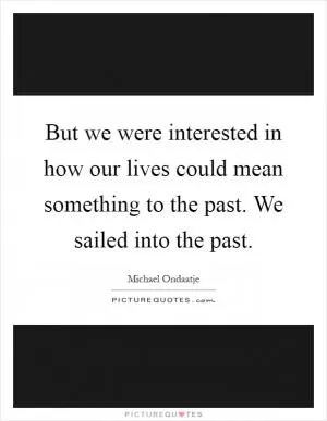 But we were interested in how our lives could mean something to the past. We sailed into the past Picture Quote #1