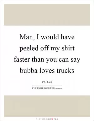 Man, I would have peeled off my shirt faster than you can say bubba loves trucks Picture Quote #1