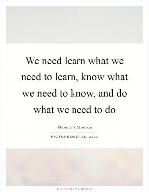 We need learn what we need to learn, know what we need to know, and do what we need to do Picture Quote #1