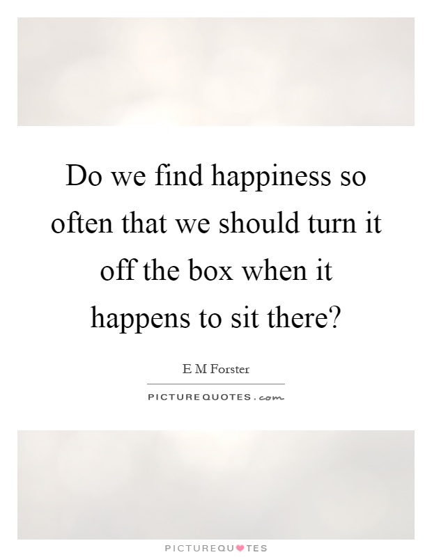 Do we find happiness so often that we should turn it off the box when it happens to sit there? Picture Quote #1