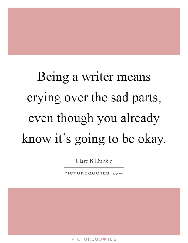 Being a writer means crying over the sad parts, even though you already know it's going to be okay Picture Quote #1