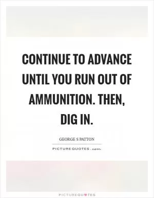 Continue to advance until you run out of ammunition. Then, dig in Picture Quote #1