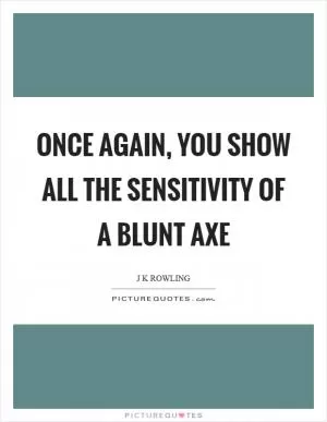 Once again, you show all the sensitivity of a blunt axe Picture Quote #1