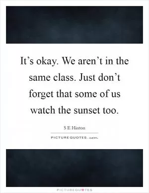 It’s okay. We aren’t in the same class. Just don’t forget that some of us watch the sunset too Picture Quote #1