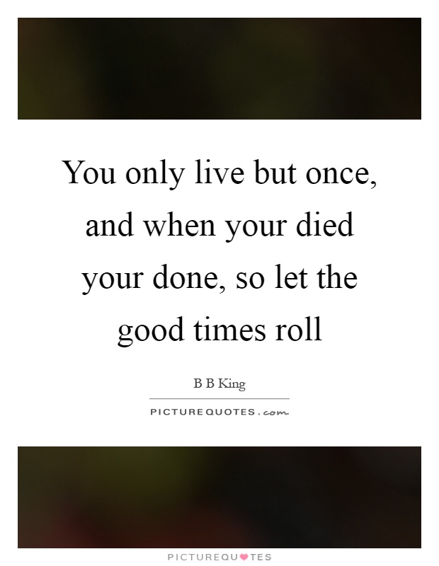 You only live but once, and when your died your done, so let the good times roll Picture Quote #1