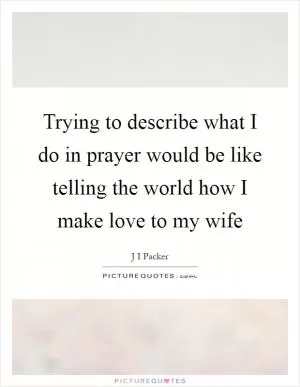 Trying to describe what I do in prayer would be like telling the world how I make love to my wife Picture Quote #1