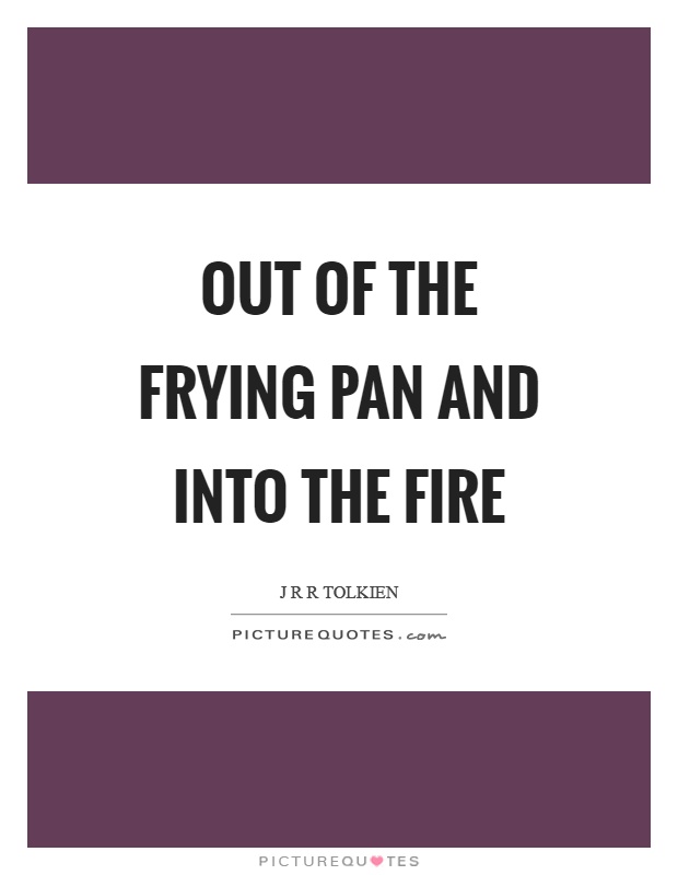 Out of the frying pan and into the fire Picture Quote #1