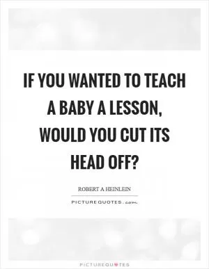 If you wanted to teach a baby a lesson, would you cut its head off? Picture Quote #1