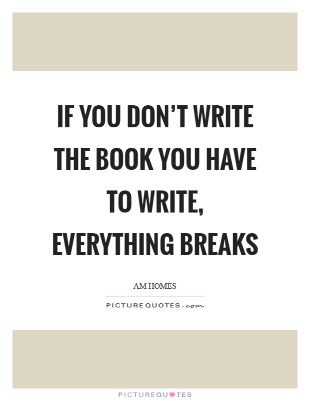 If you don't write the book you have to write, everything breaks Picture Quote #1