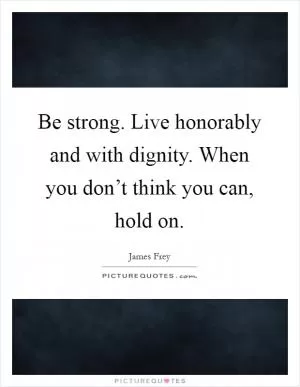 Be strong. Live honorably and with dignity. When you don’t think you can, hold on Picture Quote #1
