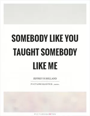 Somebody like you taught somebody like me Picture Quote #1