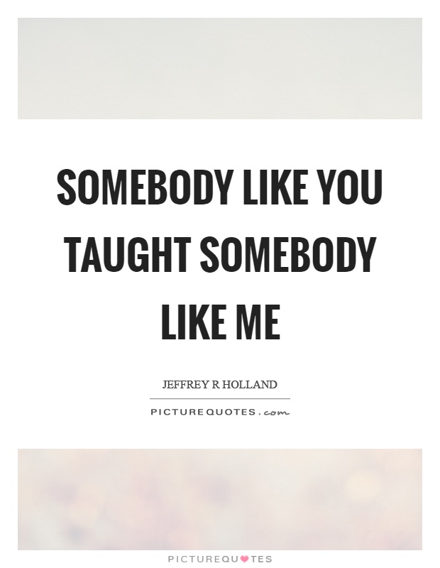 Somebody like you taught somebody like me Picture Quote #1