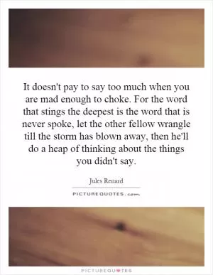 It doesn't pay to say too much when you are mad enough to choke. For the word that stings the deepest is the word that is never spoke, let the other fellow wrangle till the storm has blown away, then he'll do a heap of thinking about the things you didn't say Picture Quote #1