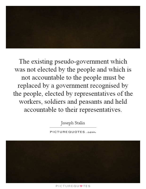 The existing pseudo-government which was not elected by the people and which is not accountable to the people must be replaced by a government recognised by the people, elected by representatives of the workers, soldiers and peasants and held accountable to their representatives Picture Quote #1