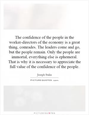 The confidence of the people in the worker-directors of the economy is a great thing, comrades. The leaders come and go, but the people remain. Only the people are immortal, everything else is ephemeral. That is why it is necessary to appreciate the full value of the confidence of the people Picture Quote #1