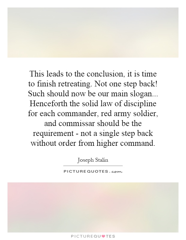 This leads to the conclusion, it is time to finish retreating. Not one step back! Such should now be our main slogan... Henceforth the solid law of discipline for each commander, red army soldier, and commissar should be the requirement - not a single step back without order from higher command Picture Quote #1