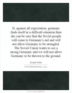 If, against all expectation, germany finds itself in a difficult situation then she can be sure that the Soviet people will come to Germany's aid and will not allow Germany to be strangled. The Soviet Union wants to see a strong Germany and we will not allow Germany to be thrown to the ground Picture Quote #1