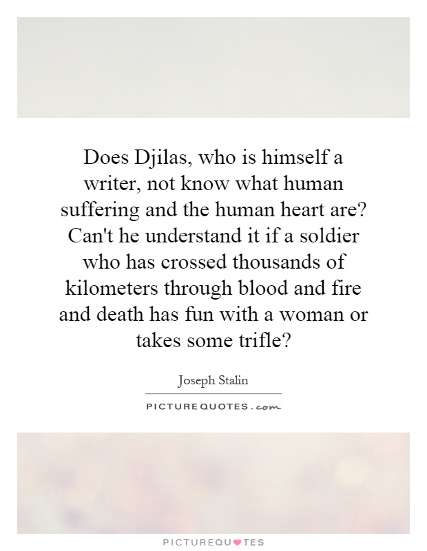 Does Djilas, who is himself a writer, not know what human suffering and the human heart are? Can't he understand it if a soldier who has crossed thousands of kilometers through blood and fire and death has fun with a woman or takes some trifle? Picture Quote #1