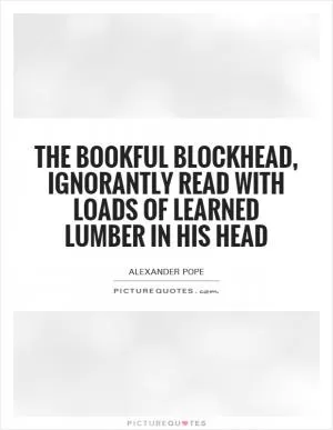 The bookful blockhead, ignorantly read With loads of learned lumber in his head Picture Quote #1