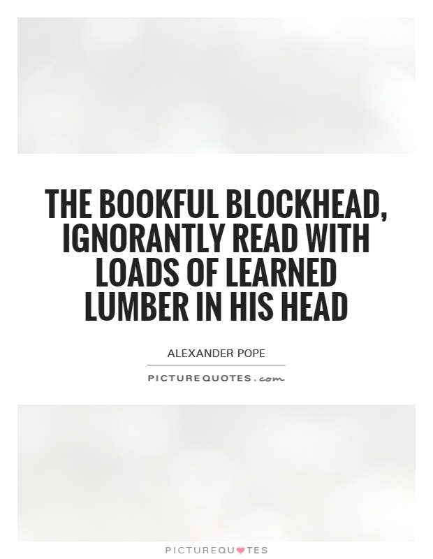 The bookful blockhead, ignorantly read With loads of learned lumber in his head Picture Quote #1