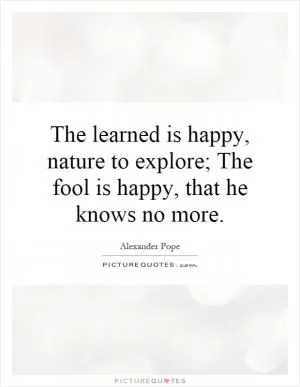 The learned is happy, nature to explore; The fool is happy, that he knows no more Picture Quote #1