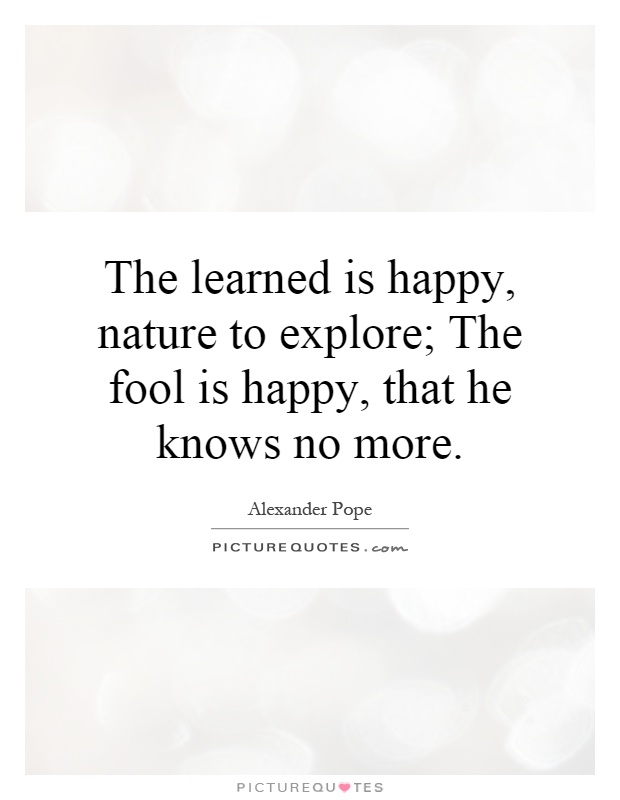 The learned is happy, nature to explore; The fool is happy, that he knows no more Picture Quote #1