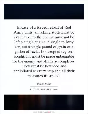 In case of a forced retreat of Red Army units, all rolling stock must be evacuated; to the enemy must not be left a single engine, a single railway car, not a single pound of grain or a gallon of fuel... In occupied regions conditions must be made unbearable for the enemy and all his accomplices. They must be hounded and annihilated at every step and all their measures frustrated Picture Quote #1