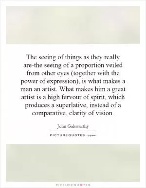 The seeing of things as they really are-the seeing of a proportion veiled from other eyes (together with the power of expression), is what makes a man an artist. What makes him a great artist is a high fervour of spirit, which produces a superlative, instead of a comparative, clarity of vision Picture Quote #1